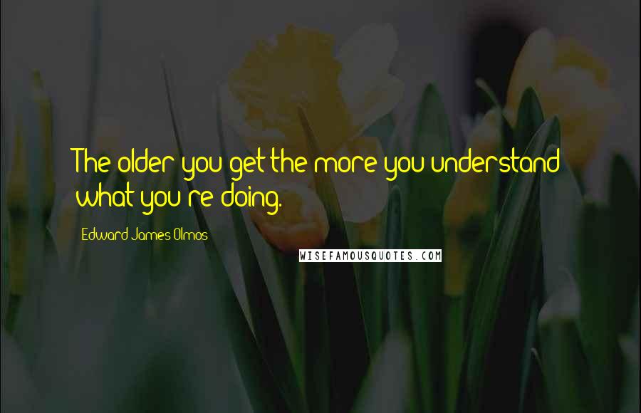 Edward James Olmos quotes: The older you get the more you understand what you're doing.