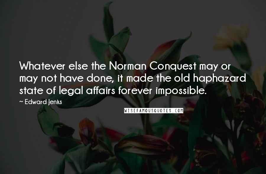 Edward Jenks quotes: Whatever else the Norman Conquest may or may not have done, it made the old haphazard state of legal affairs forever impossible.