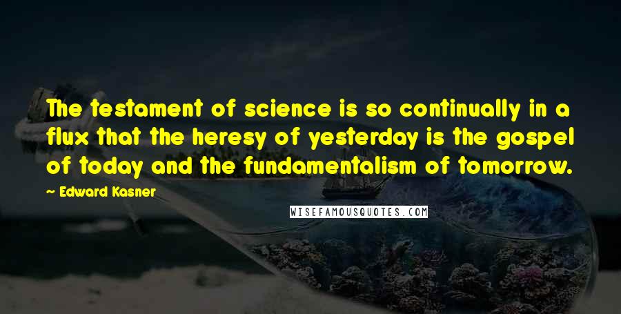 Edward Kasner quotes: The testament of science is so continually in a flux that the heresy of yesterday is the gospel of today and the fundamentalism of tomorrow. Edward Kasner quotes: The testament of science is so continually in a flux that the heresy of yesterday is the gospel of today and the fundamentalism of tomorrow.