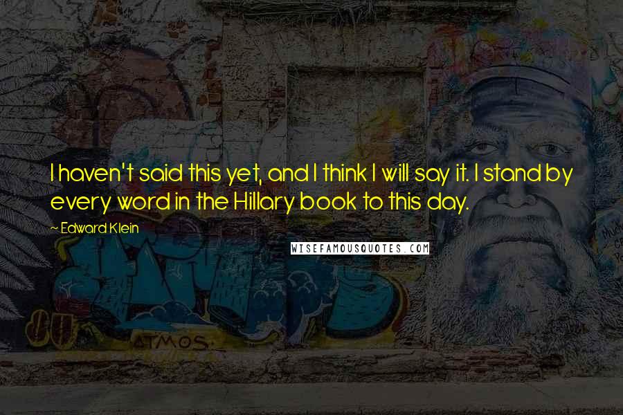 Edward Klein quotes: I haven't said this yet, and I think I will say it. I stand by every word in the Hillary book to this day.