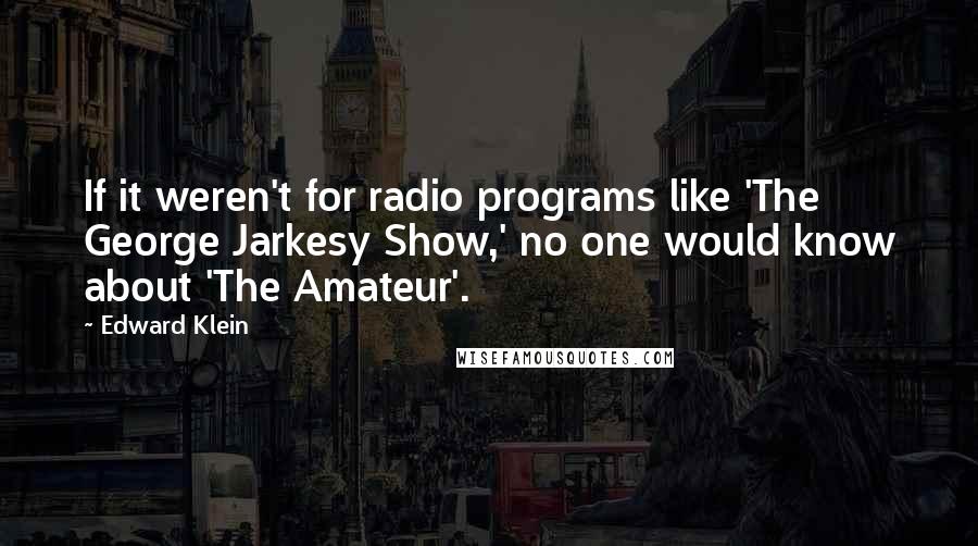Edward Klein quotes: If it weren't for radio programs like 'The George Jarkesy Show,' no one would know about 'The Amateur'. Edward Klein quotes: If it weren't for radio programs like 'The George Jarkesy Show,' no one would know about 'The Amateur'.