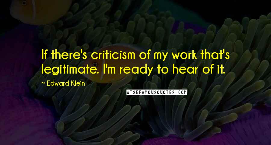 Edward Klein quotes: If there's criticism of my work that's legitimate. I'm ready to hear of it.