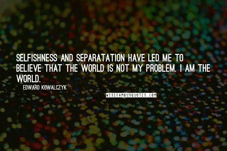 Edward Kowalczyk quotes: Selfishness and separatation have led me to believe that the world is not my problem. I am the world.