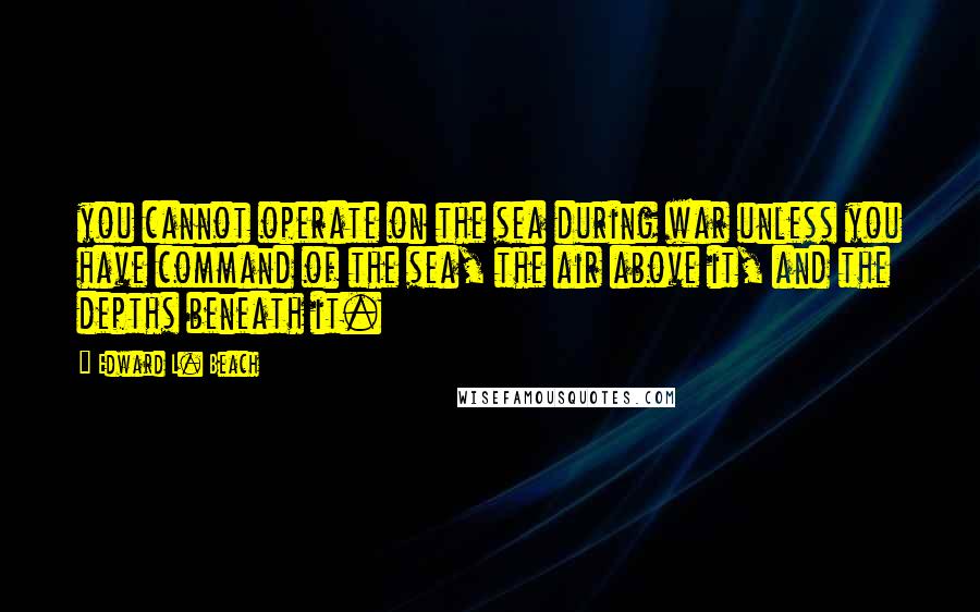 Edward L. Beach quotes: you cannot operate on the sea during war unless you have command of the sea, the air above it, and the depths beneath it. Edward L. Beach quotes: you cannot operate on the sea during war unless you have command of the sea, the air above it, and the depths beneath it.
