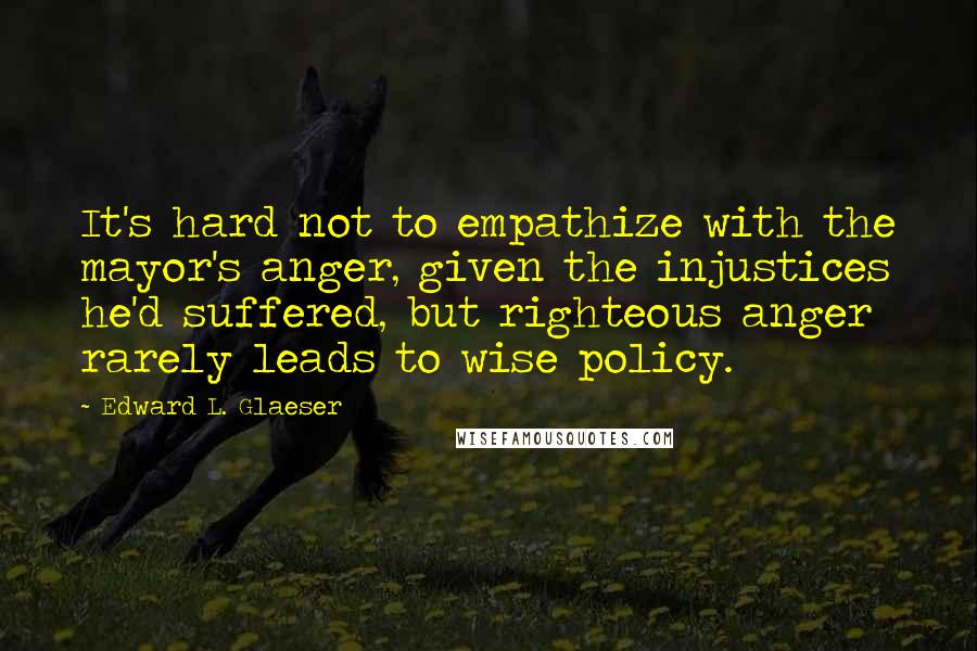 Edward L. Glaeser quotes: It's hard not to empathize with the mayor's anger, given the injustices he'd suffered, but righteous anger rarely leads to wise policy.