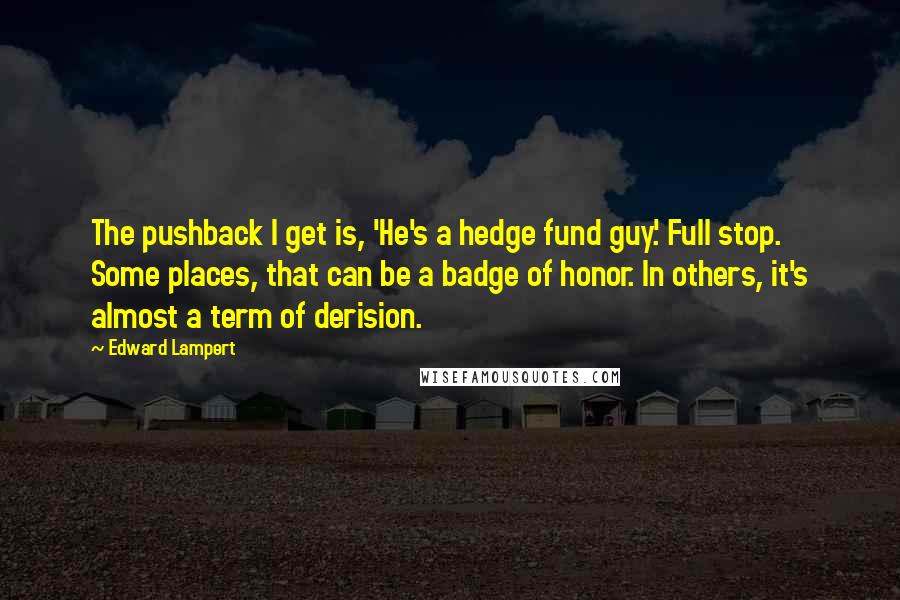 Edward Lampert quotes: The pushback I get is, 'He's a hedge fund guy.' Full stop. Some places, that can be a badge of honor. In others, it's almost a term of derision.