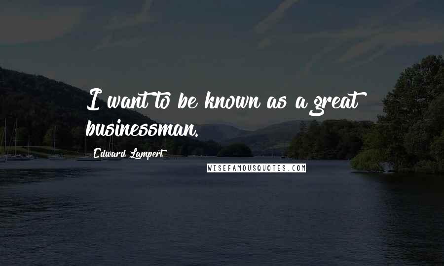 Edward Lampert quotes: I want to be known as a great businessman.