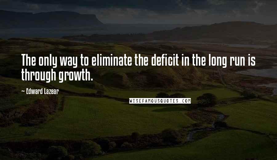 Edward Lazear quotes: The only way to eliminate the deficit in the long run is through growth.