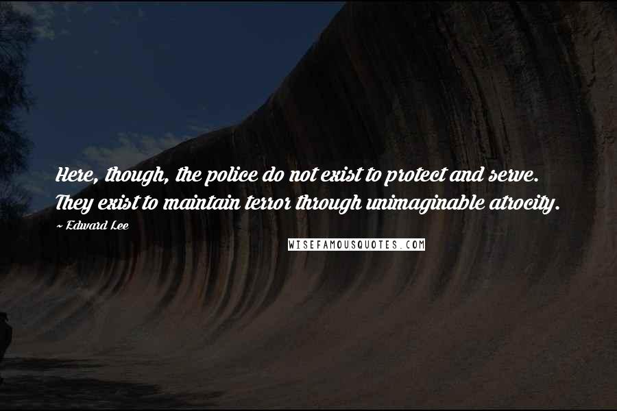 Edward Lee quotes: Here, though, the police do not exist to protect and serve. They exist to maintain terror through unimaginable atrocity.