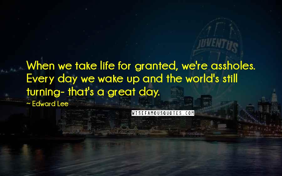 Edward Lee quotes: When we take life for granted, we're assholes. Every day we wake up and the world's still turning- that's a great day.