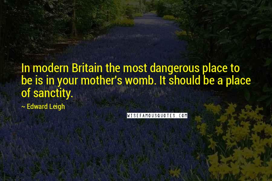 Edward Leigh quotes: In modern Britain the most dangerous place to be is in your mother's womb. It should be a place of sanctity.