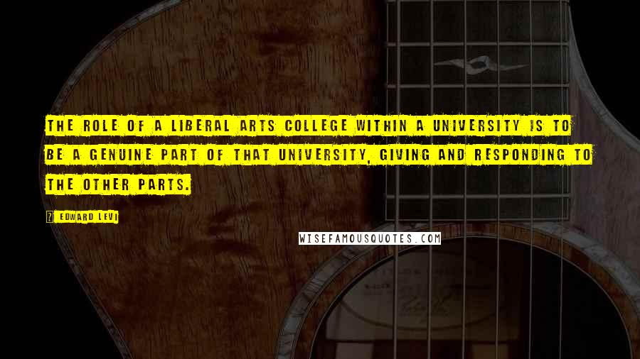 Edward Levi quotes: The role of a liberal arts college within a university is to be a genuine part of that university, giving and responding to the other parts.