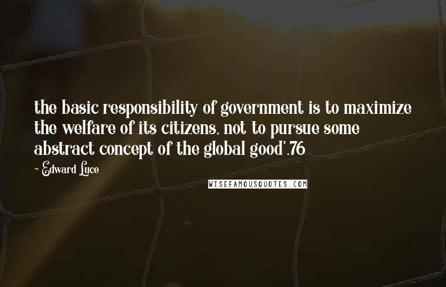 Edward Luce quotes: the basic responsibility of government is to maximize the welfare of its citizens, not to pursue some abstract concept of the global good'.76