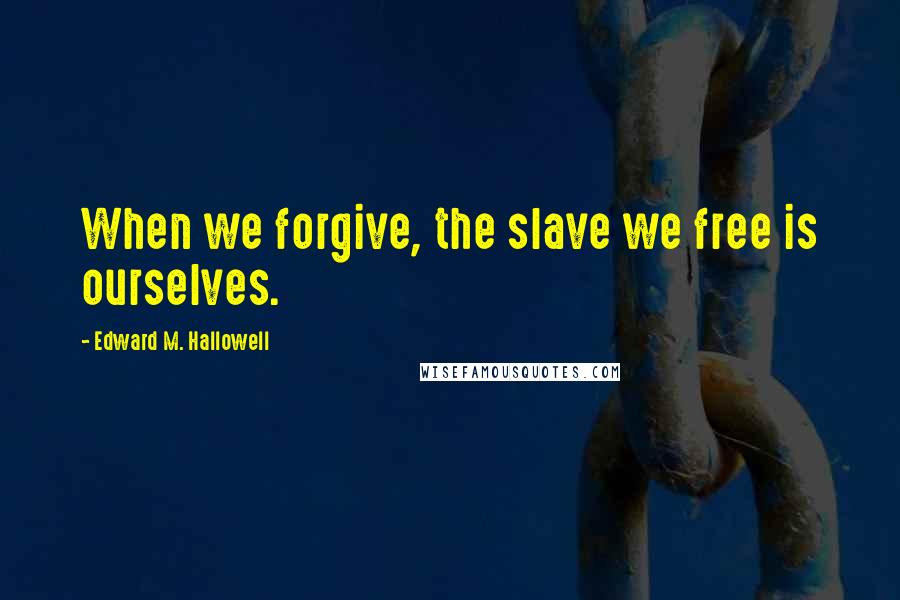 Edward M. Hallowell quotes: When we forgive, the slave we free is ourselves.