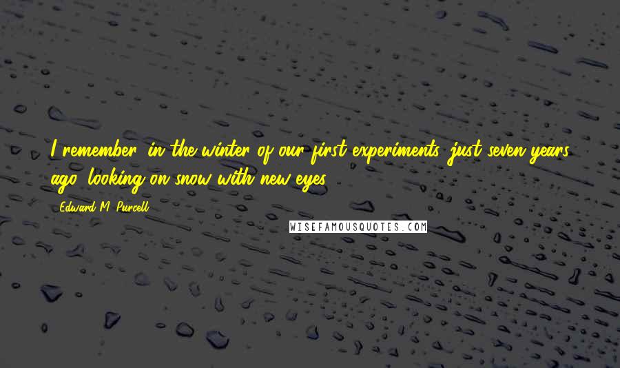 Edward M. Purcell quotes: I remember, in the winter of our first experiments, just seven years ago, looking on snow with new eyes.