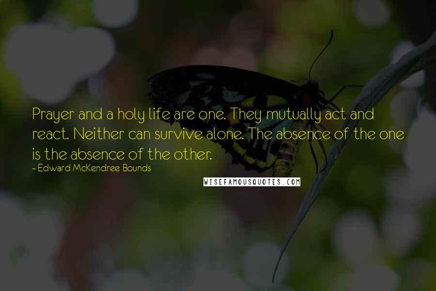 Edward McKendree Bounds quotes: Prayer and a holy life are one. They mutually act and react. Neither can survive alone. The absence of the one is the absence of the other. Edward McKendree Bounds quotes: Prayer and a holy life are one. They mutually act and react. Neither can survive alone. The absence of the one is the absence of the other.