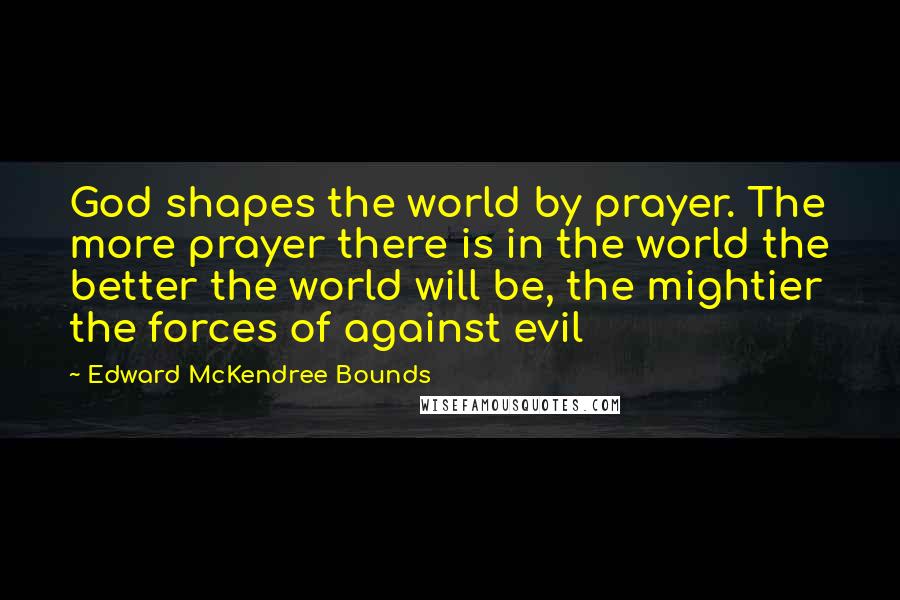 Edward McKendree Bounds quotes: God shapes the world by prayer. The more prayer there is in the world the better the world will be, the mightier the forces of against evil Edward McKendree Bounds quotes: God shapes the world by prayer. The more prayer there is in the world the better the world will be, the mightier the forces of against evil