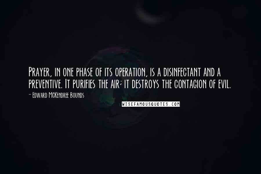 Edward McKendree Bounds quotes: Prayer, in one phase of its operation, is a disinfectant and a preventive. It purifies the air; it destroys the contagion of evil.