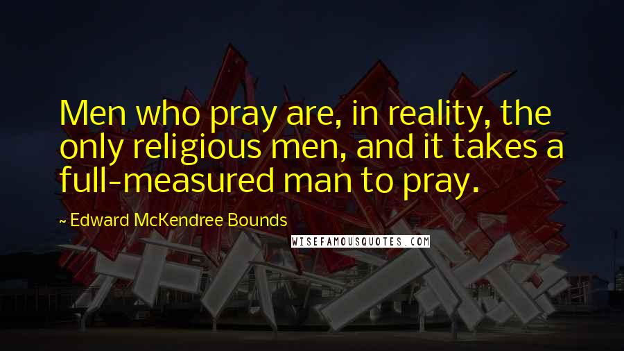 Edward McKendree Bounds quotes: Men who pray are, in reality, the only religious men, and it takes a full-measured man to pray. Edward McKendree Bounds quotes: Men who pray are, in reality, the only religious men, and it takes a full-measured man to pray.