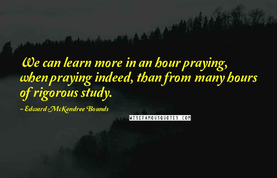 Edward McKendree Bounds quotes: We can learn more in an hour praying, when praying indeed, than from many hours of rigorous study.