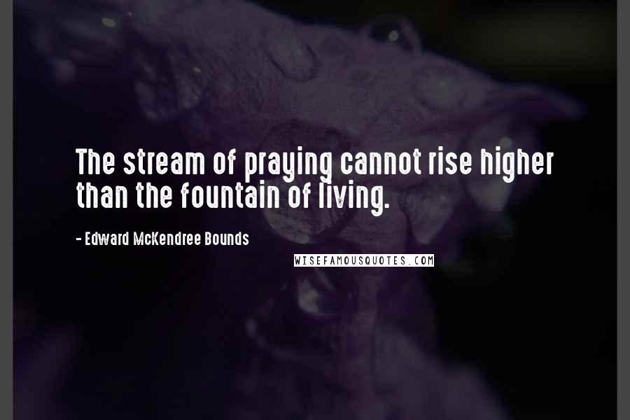 Edward McKendree Bounds quotes: The stream of praying cannot rise higher than the fountain of living.