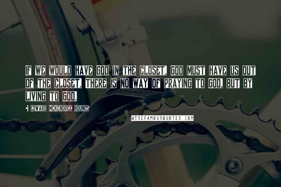 Edward McKendree Bounds quotes: If we would have God in the closet, God must have us out of the closet. There is no way of praying to God, but by living to God.