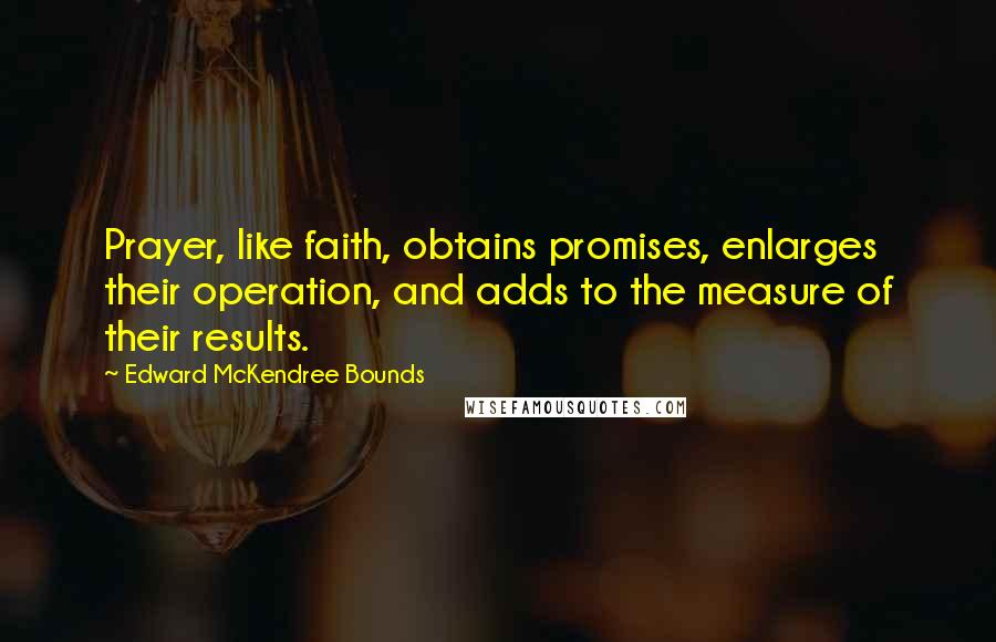 Edward McKendree Bounds quotes: Prayer, like faith, obtains promises, enlarges their operation, and adds to the measure of their results. Edward McKendree Bounds quotes: Prayer, like faith, obtains promises, enlarges their operation, and adds to the measure of their results.