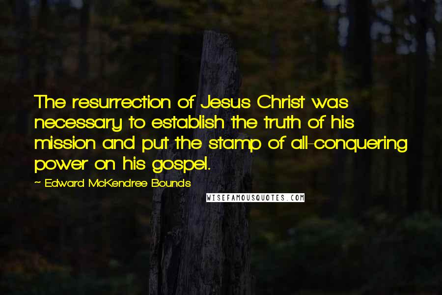 Edward McKendree Bounds quotes: The resurrection of Jesus Christ was necessary to establish the truth of his mission and put the stamp of all-conquering power on his gospel. Edward McKendree Bounds quotes: The resurrection of Jesus Christ was necessary to establish the truth of his mission and put the stamp of all-conquering power on his gospel.