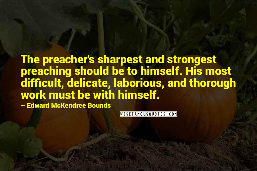 Edward McKendree Bounds quotes: The preacher's sharpest and strongest preaching should be to himself. His most difficult, delicate, laborious, and thorough work must be with himself.