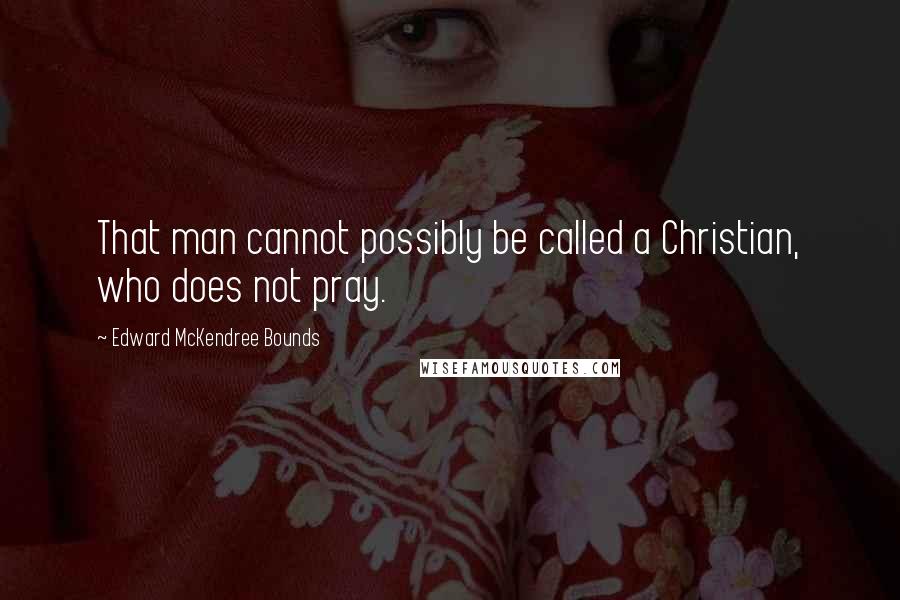 Edward McKendree Bounds quotes: That man cannot possibly be called a Christian, who does not pray.