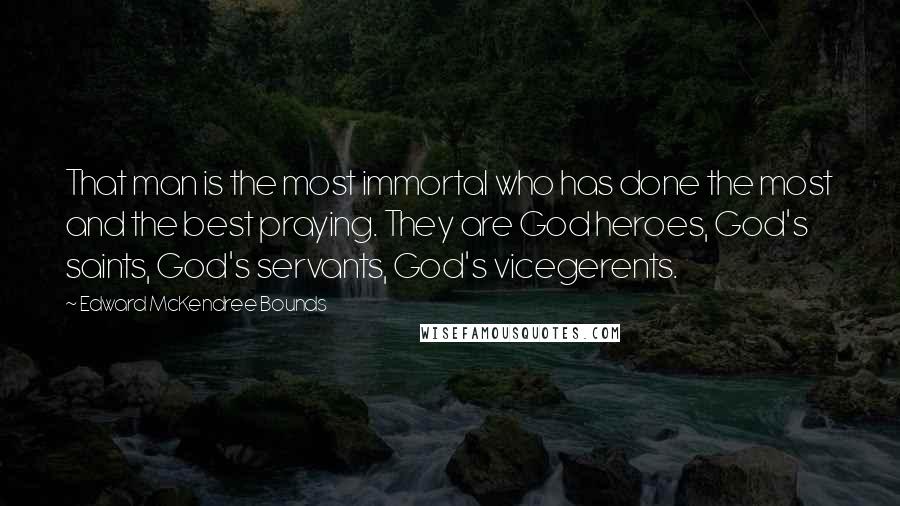 Edward McKendree Bounds quotes: That man is the most immortal who has done the most and the best praying. They are God heroes, God's saints, God's servants, God's vicegerents. Edward McKendree Bounds quotes: That man is the most immortal who has done the most and the best praying. They are God heroes, God's saints, God's servants, God's vicegerents.