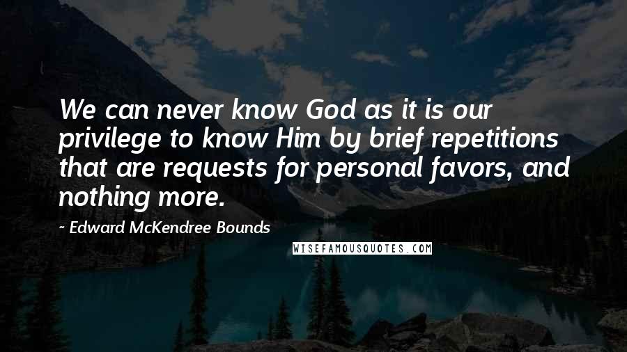 Edward McKendree Bounds quotes: We can never know God as it is our privilege to know Him by brief repetitions that are requests for personal favors, and nothing more. Edward McKendree Bounds quotes: We can never know God as it is our privilege to know Him by brief repetitions that are requests for personal favors, and nothing more.
