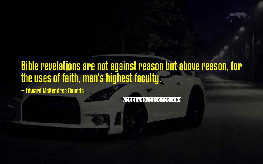 Edward McKendree Bounds quotes: Bible revelations are not against reason but above reason, for the uses of faith, man's highest faculty. Edward McKendree Bounds quotes: Bible revelations are not against reason but above reason, for the uses of faith, man's highest faculty.