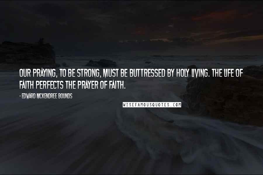 Edward McKendree Bounds quotes: Our praying, to be strong, must be buttressed by holy living. The life of faith perfects the prayer of faith.