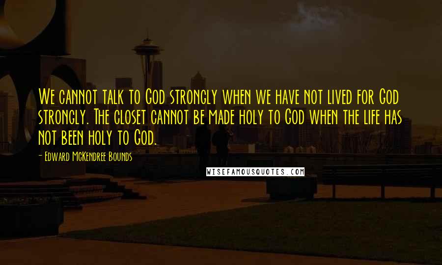 Edward McKendree Bounds quotes: We cannot talk to God strongly when we have not lived for God strongly. The closet cannot be made holy to God when the life has not been holy to Edward McKendree Bounds quotes: We cannot talk to God strongly when we have not lived for God strongly. The closet cannot be made holy to God when the life has not been holy to
