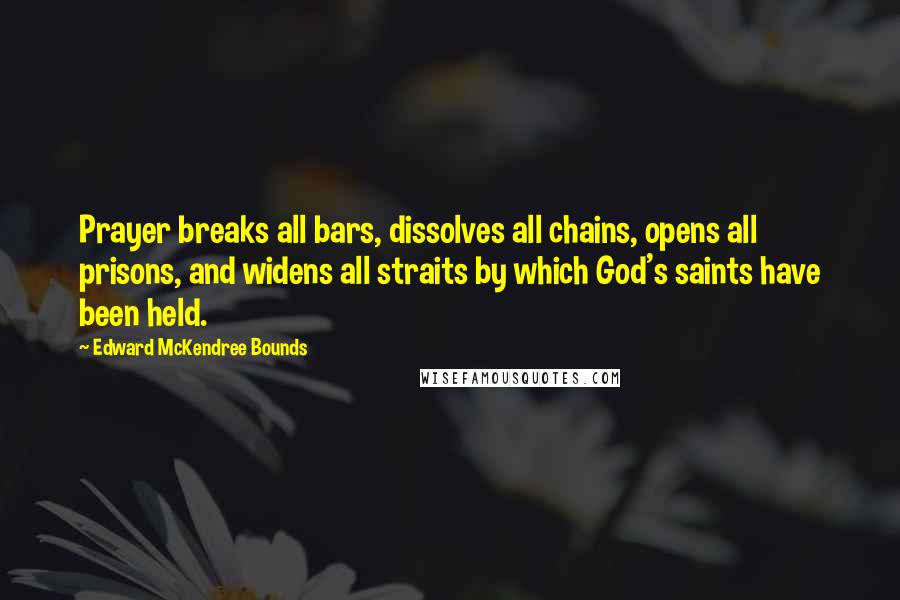 Edward McKendree Bounds quotes: Prayer breaks all bars, dissolves all chains, opens all prisons, and widens all straits by which God's saints have been held. Edward McKendree Bounds quotes: Prayer breaks all bars, dissolves all chains, opens all prisons, and widens all straits by which God's saints have been held.