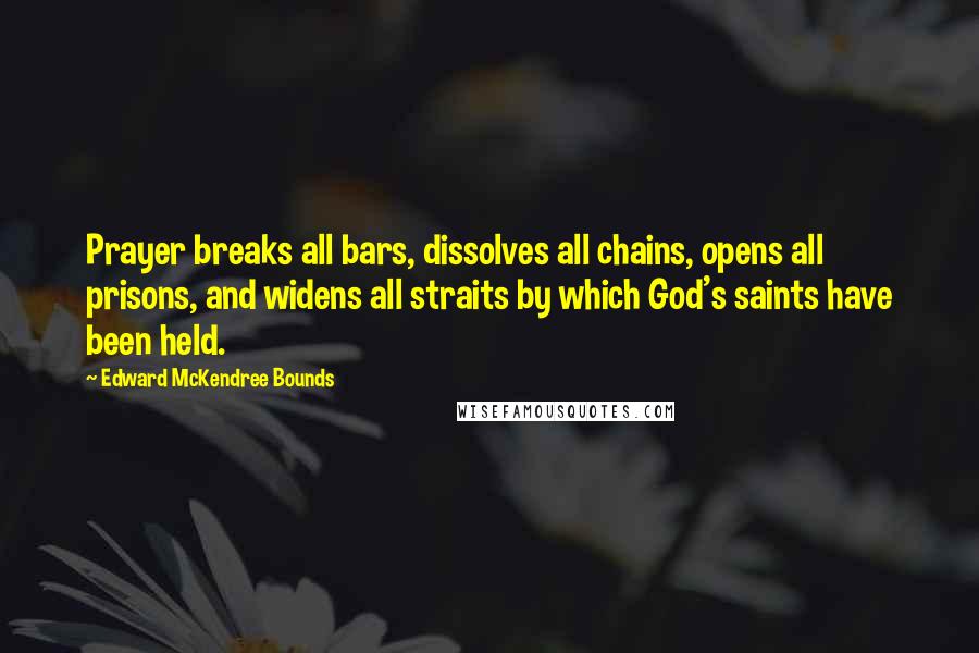 Edward McKendree Bounds quotes: Prayer breaks all bars, dissolves all chains, opens all prisons, and widens all straits by which God's saints have been held.