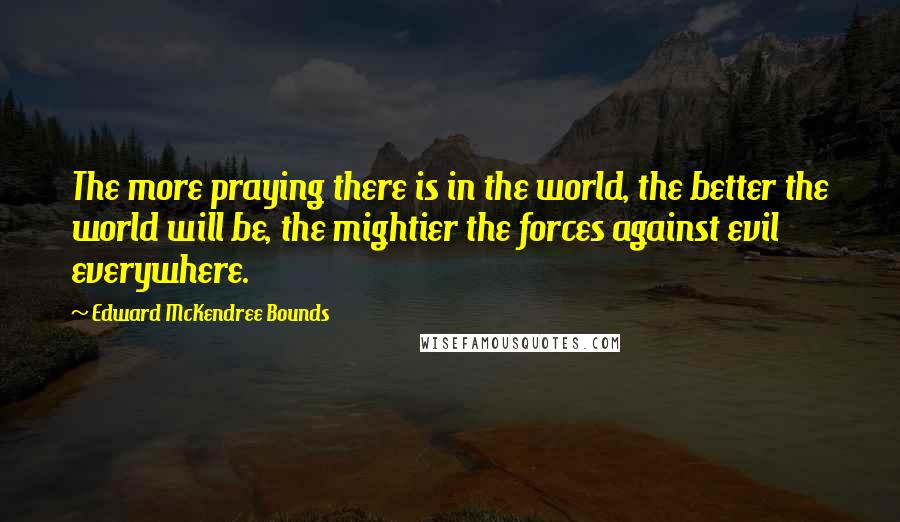 Edward McKendree Bounds quotes: The more praying there is in the world, the better the world will be, the mightier the forces against evil everywhere. Edward McKendree Bounds quotes: The more praying there is in the world, the better the world will be, the mightier the forces against evil everywhere.