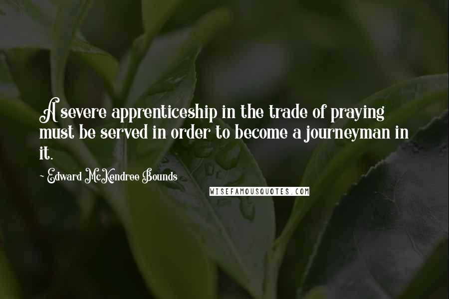 Edward McKendree Bounds quotes: A severe apprenticeship in the trade of praying must be served in order to become a journeyman in it.