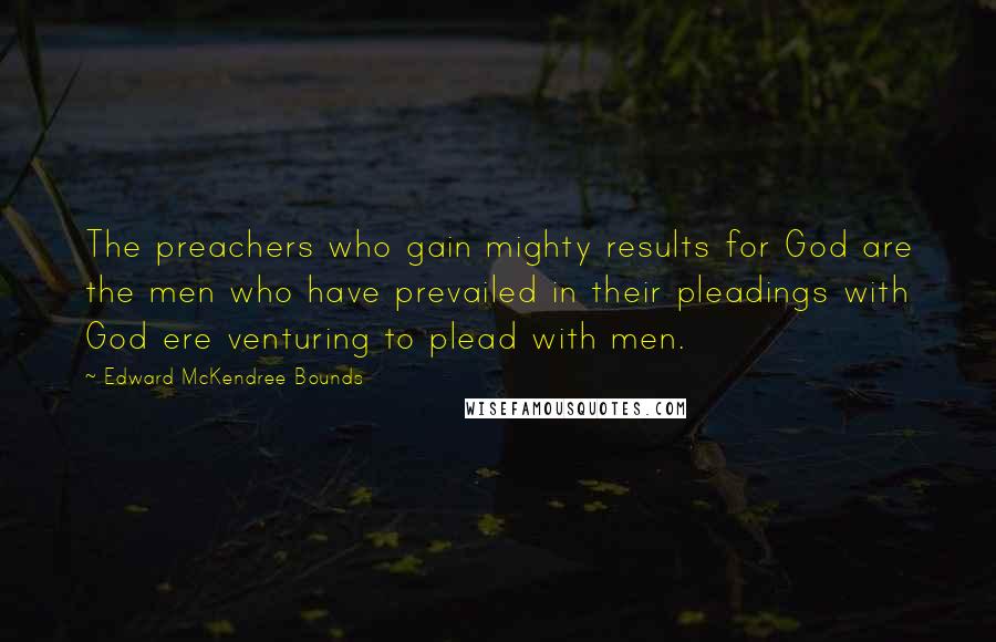 Edward McKendree Bounds quotes: The preachers who gain mighty results for God are the men who have prevailed in their pleadings with God ere venturing to plead with men.