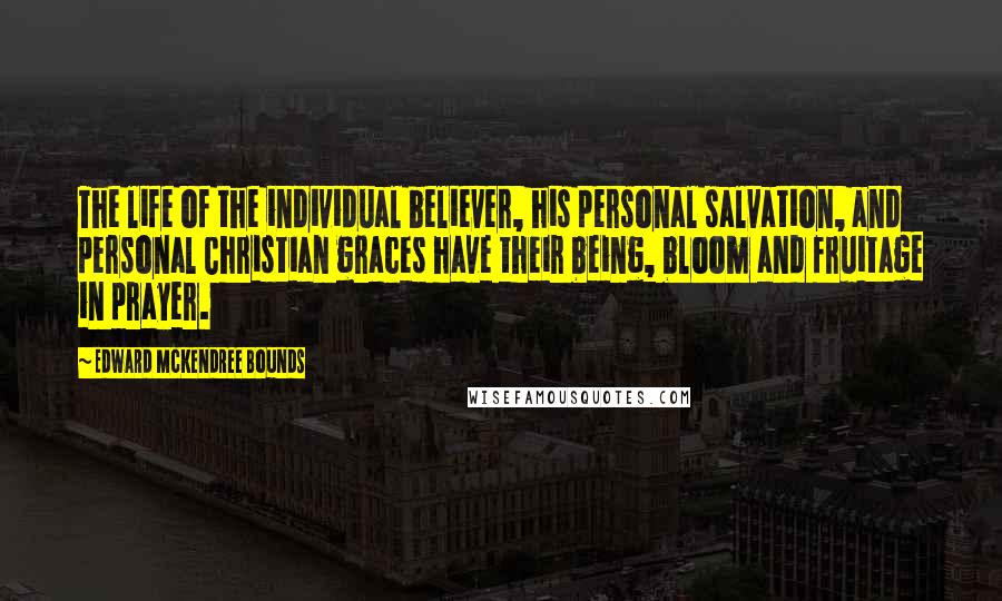 Edward McKendree Bounds quotes: The life of the individual believer, his personal salvation, and personal Christian graces have their being, bloom and fruitage in prayer. Edward McKendree Bounds quotes: The life of the individual believer, his personal salvation, and personal Christian graces have their being, bloom and fruitage in prayer.