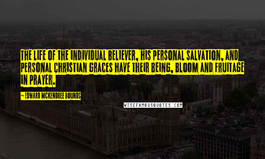 Edward McKendree Bounds quotes: The life of the individual believer, his personal salvation, and personal Christian graces have their being, bloom and fruitage in prayer.