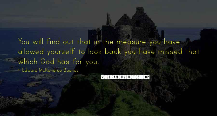 Edward McKendree Bounds quotes: You will find out that in the measure you have allowed yourself to look back you have missed that which God has for you. Edward McKendree Bounds quotes: You will find out that in the measure you have allowed yourself to look back you have missed that which God has for you.