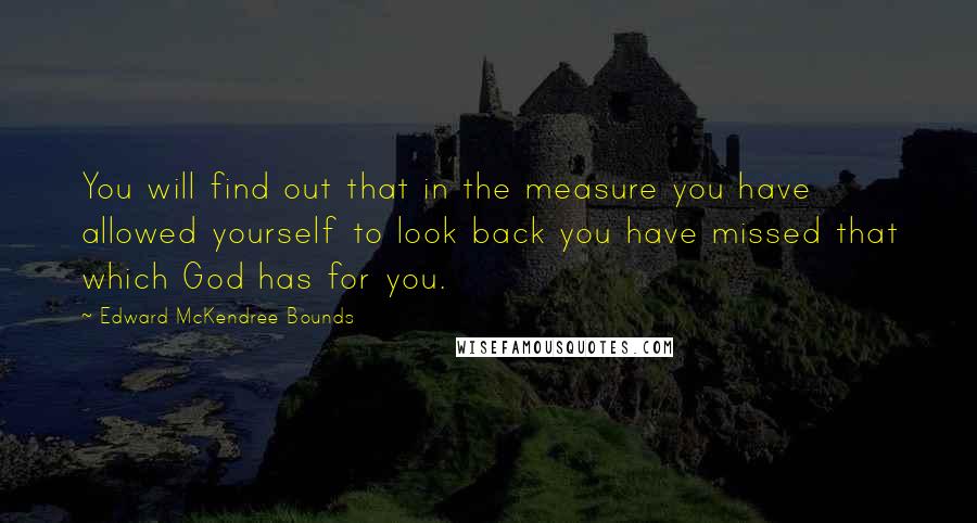 Edward McKendree Bounds quotes: You will find out that in the measure you have allowed yourself to look back you have missed that which God has for you.