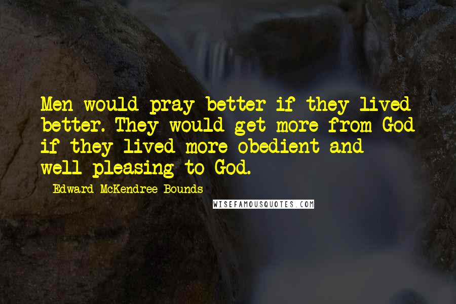 Edward McKendree Bounds quotes: Men would pray better if they lived better. They would get more from God if they lived more obedient and well-pleasing to God.