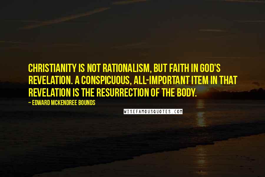 Edward McKendree Bounds quotes: Christianity is not rationalism, but faith in God's revelation. A conspicuous, all-important item in that revelation is the resurrection of the body. Edward McKendree Bounds quotes: Christianity is not rationalism, but faith in God's revelation. A conspicuous, all-important item in that revelation is the resurrection of the body.