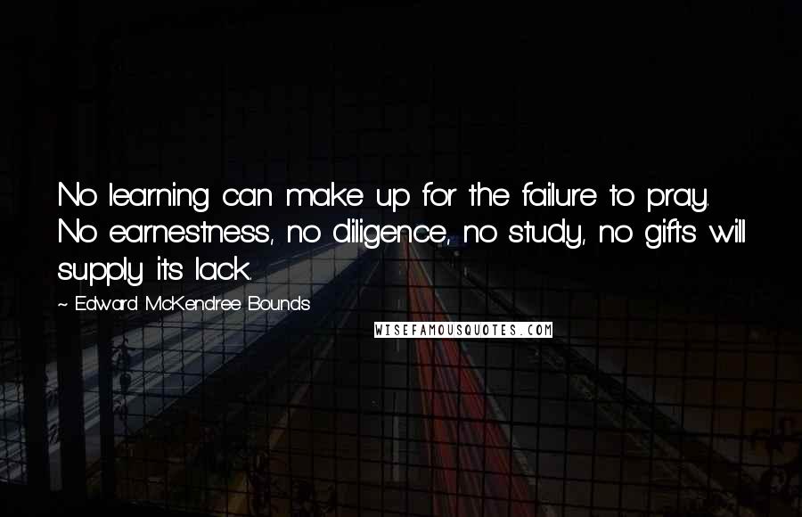 Edward McKendree Bounds quotes: No learning can make up for the failure to pray. No earnestness, no diligence, no study, no gifts will supply its lack. Edward McKendree Bounds quotes: No learning can make up for the failure to pray. No earnestness, no diligence, no study, no gifts will supply its lack.