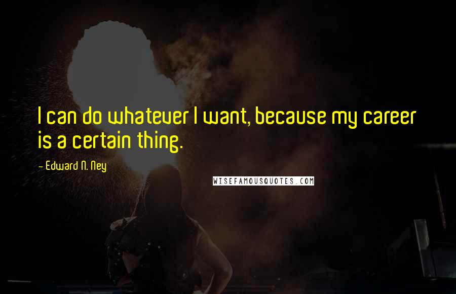Edward N. Ney quotes: I can do whatever I want, because my career is a certain thing.