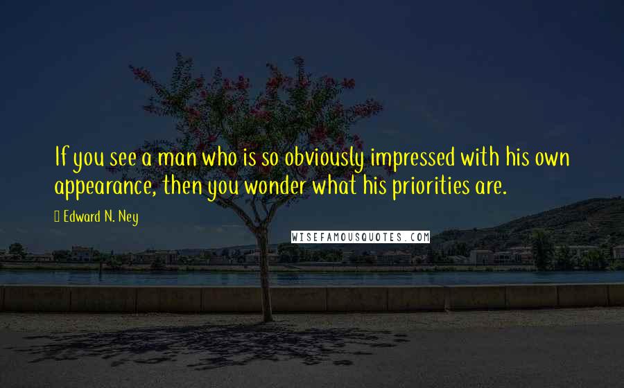 Edward N. Ney quotes: If you see a man who is so obviously impressed with his own appearance, then you wonder what his priorities are.