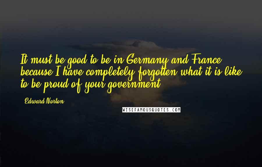 Edward Norton quotes: It must be good to be in Germany and France, because I have completely forgotten what it is like to be proud of your government.